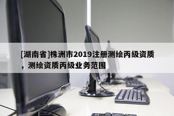 [湖南省]株洲市2019注冊測繪丙級資質(zhì)，測繪資質(zhì)丙級業(yè)務(wù)范圍